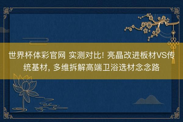 世界杯体彩官网 实测对比! 亮晶改进板材VS传统基材， 多维拆解高端卫浴选材念念路