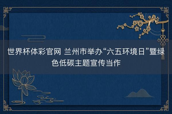 世界杯体彩官网 兰州市举办“六五环境日”暨绿色低碳主题宣传当作