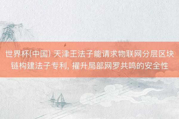 世界杯(中国) 天津王法子能请求物联网分层区块链构建法子专利， 擢升局部网罗共鸣的安全性