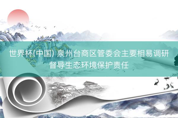 世界杯(中国) 泉州台商区管委会主要相易调研督导生态环境保护责任