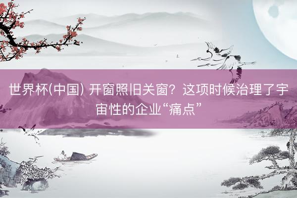 世界杯(中国) 开窗照旧关窗？这项时候治理了宇宙性的企业“痛点”