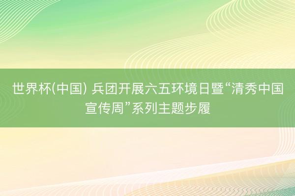 世界杯(中国) 兵团开展六五环境日暨“清秀中国宣传周”系列主题步履