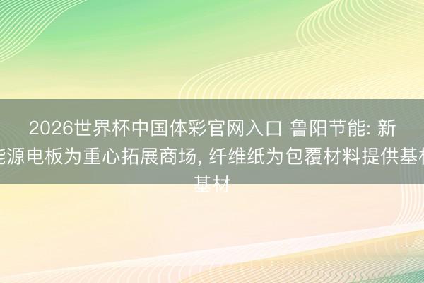 2026世界杯中国体彩官网入口 鲁阳节能: 新能源电板为重心拓展商场， 纤维纸为包覆材料提供基材