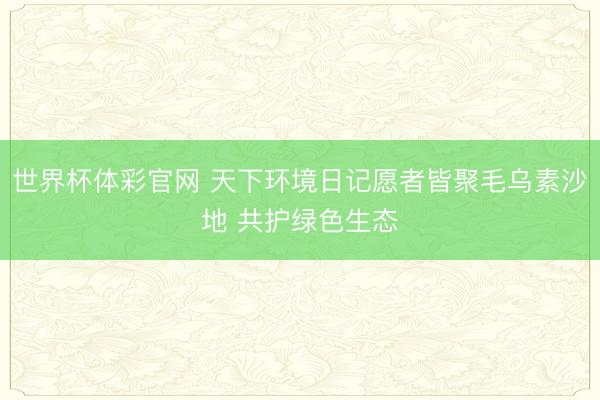 世界杯体彩官网 天下环境日记愿者皆聚毛乌素沙地 共护绿色生态