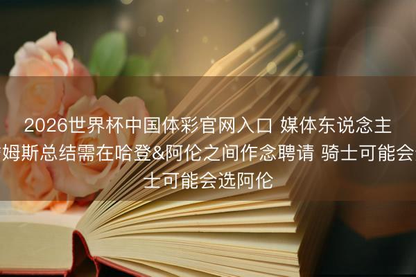 2026世界杯中国体彩官网入口 媒体东说念主：若詹姆斯总结需在哈登&阿伦之间作念聘请 骑士可能会选阿伦