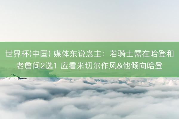 世界杯(中国) 媒体东说念主：若骑士需在哈登和老詹间2选1 应看米切尔作风&他倾向哈登