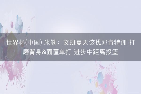 世界杯(中国) 米勒：文班夏天该找邓肯特训 打磨背身&面筐单打 进步中距离投篮