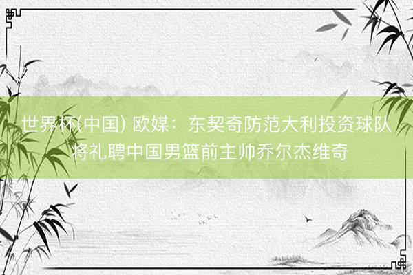 世界杯(中国) 欧媒：东契奇防范大利投资球队 将礼聘中国男篮前主帅乔尔杰维奇