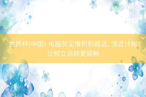 世界杯(中国) 电脑灰尘堆积别疏远， 浅近计帐让树立运转更顺畅