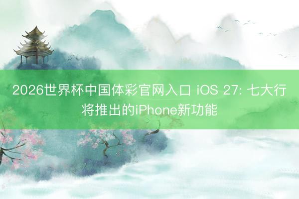 2026世界杯中国体彩官网入口 iOS 27: 七大行将推出的iPhone新功能