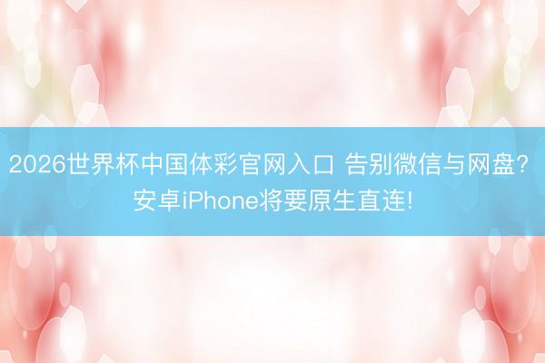 2026世界杯中国体彩官网入口 告别微信与网盘? 安卓iPhone将要原生直连!