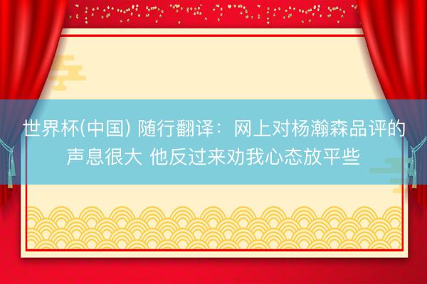世界杯(中国) 随行翻译：网上对杨瀚森品评的声息很大 他反过来劝我心态放平些