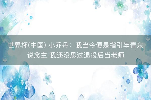 世界杯(中国) 小乔丹:我当今便是指引年青东说念主 我还没思过退役后当老师