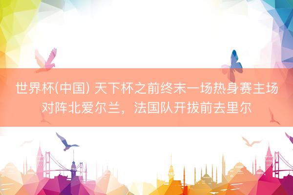 世界杯(中国) 天下杯之前终末一场热身赛主场对阵北爱尔兰,法国队开拔前去里尔