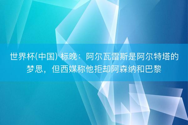 世界杯(中国) 标晚:阿尔瓦雷斯是阿尔特塔的梦思,但西媒称他拒却阿森纳和巴黎