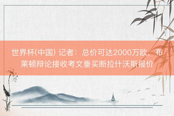 世界杯(中国) 记者:总价可达2000万欧,布莱顿辩论接收考文垂买断拉什沃斯报价