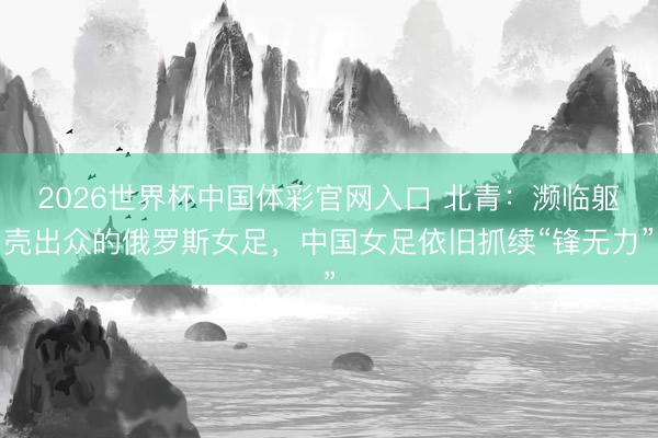 2026世界杯中国体彩官网入口 北青:濒临躯壳出众的俄罗斯女足,中国女足依旧抓续“锋无力”