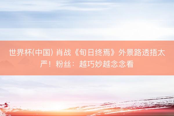 世界杯(中国) 肖战《旬日终焉》外景路透捂太严!粉丝:越巧妙越念念看