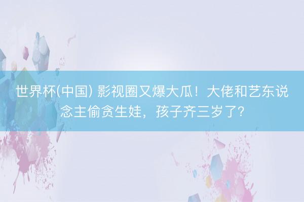 世界杯(中国) 影视圈又爆大瓜！大佬和艺东说念主偷贪生娃，孩子齐三岁了？