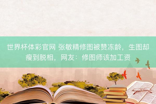 世界杯体彩官网 张敏精修图被赞冻龄，生图却瘦到脱相，网友：修图师该加工资
