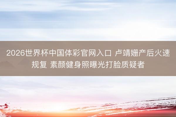 2026世界杯中国体彩官网入口 卢靖姗产后火速规复 素颜健身照曝光打脸质疑者