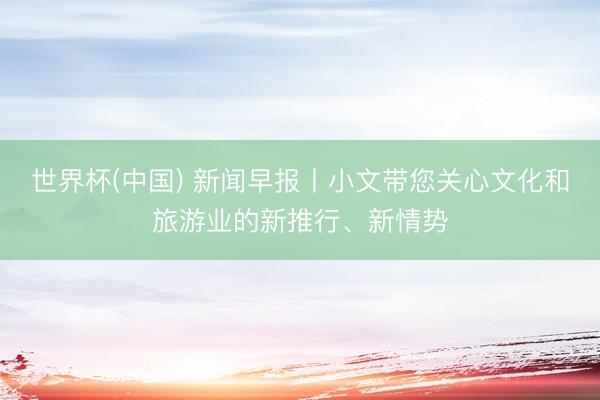 世界杯(中国) 新闻早报丨小文带您关心文化和旅游业的新推行、新情势
