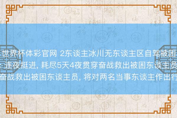 世界杯体彩官网 2东谈主冰川无东谈主区自驾被困获救， 西藏双湖警方: 连夜挺进， 耗尽5天4夜贯穿奋战救出被困东谈主员， 将对两名当事东谈主作出行政处罚