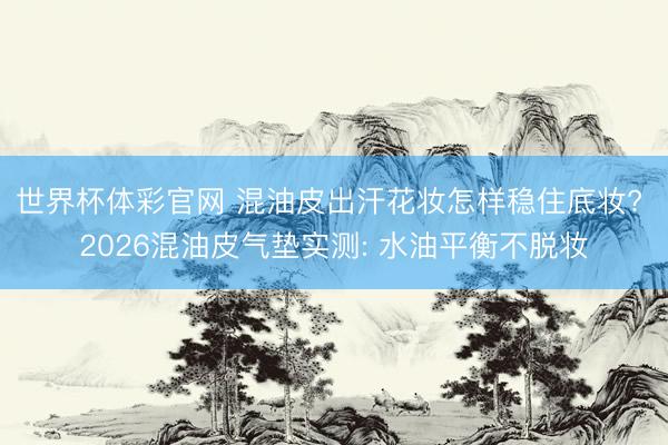世界杯体彩官网 混油皮出汗花妆怎样稳住底妆? 2026混油皮气垫实测: 水油平衡不脱妆