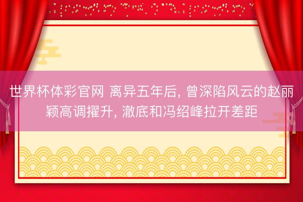世界杯体彩官网 离异五年后， 曾深陷风云的赵丽颖高调擢升， 澈底和冯绍峰拉开差距