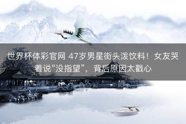 世界杯体彩官网 47岁男星街头泼饮料！女友哭着说“没指望”，背后原因太戳心