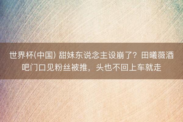 世界杯(中国) 甜妹东说念主设崩了？田曦薇酒吧门口见粉丝被推，头也不回上车就走