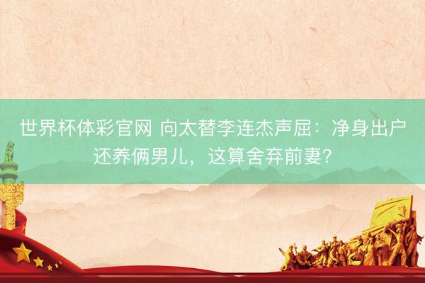世界杯体彩官网 向太替李连杰声屈：净身出户还养俩男儿，这算舍弃前妻？