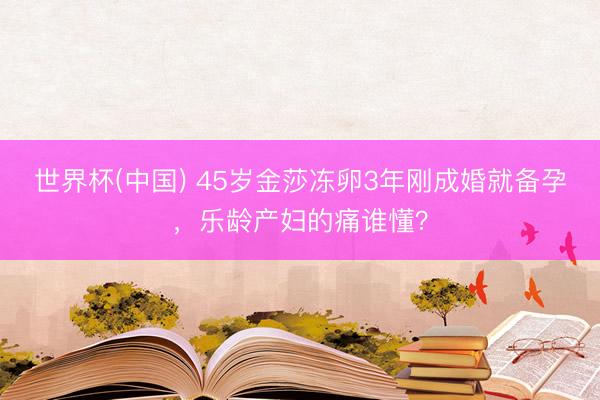 世界杯(中国) 45岁金莎冻卵3年刚成婚就备孕，乐龄产妇的痛谁懂？
