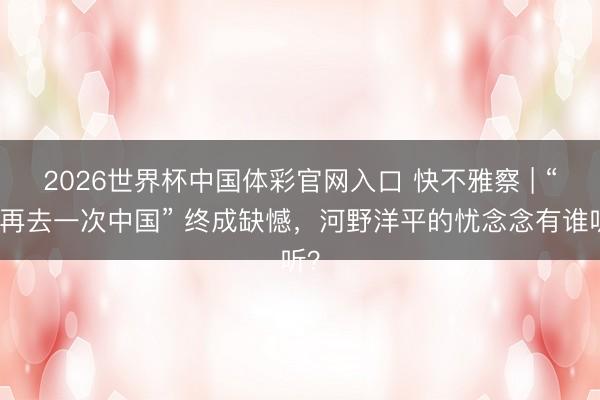 2026世界杯中国体彩官网入口 快不雅察 | “想再去一次中国” 终成缺憾，河野洋平的忧念念有谁听？