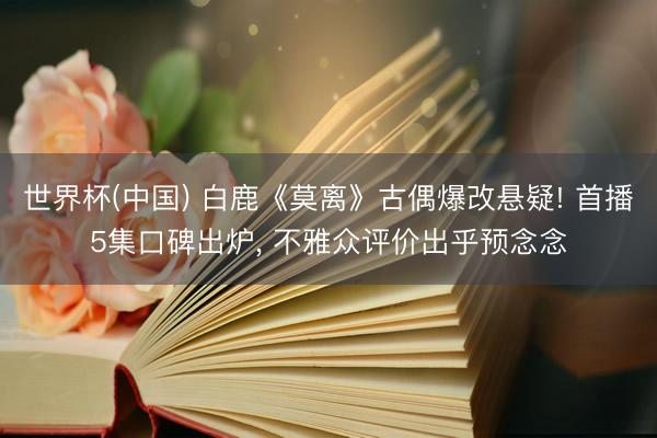 世界杯(中国) 白鹿《莫离》古偶爆改悬疑! 首播5集口碑出炉， 不雅众评价出乎预念念