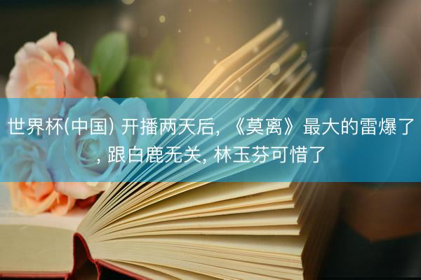世界杯(中国) 开播两天后, 《莫离》最大的雷爆了, 跟白鹿无关, 林玉芬可惜了