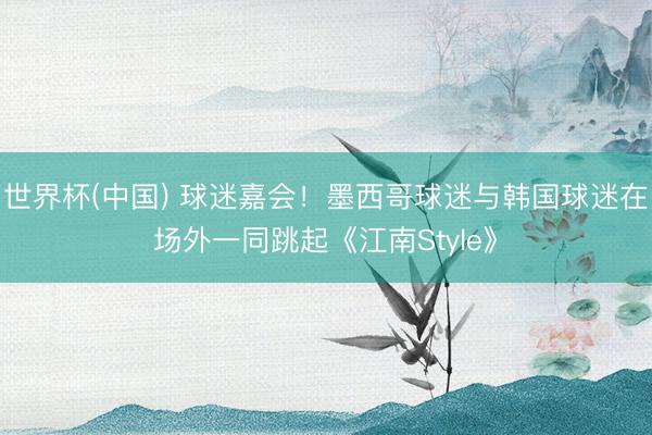 世界杯(中国) 球迷嘉会！墨西哥球迷与韩国球迷在场外一同跳起《江南Style》