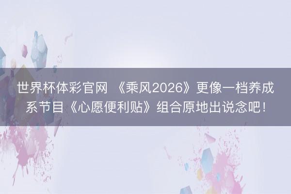 世界杯体彩官网 《乘风2026》更像一档养成系节目《心愿便利贴》组合原地出说念吧!
