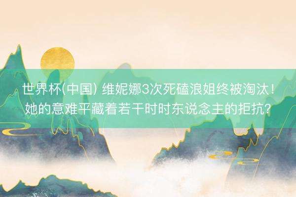 世界杯(中国) 维妮娜3次死磕浪姐终被淘汰！她的意难平藏着若干时时东说念主的拒抗？