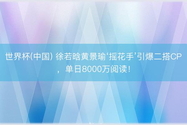 世界杯(中国) 徐若晗黄景瑜‘摇花手’引爆二搭CP,单日8000万阅读!
