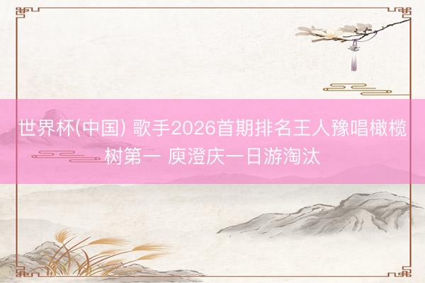 世界杯(中国) 歌手2026首期排名王人豫唱橄榄树第一 庾澄庆一日游淘汰