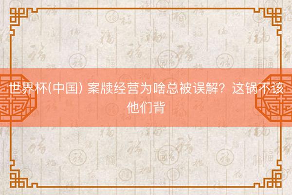 世界杯(中国) 案牍经营为啥总被误解？这锅不该他们背