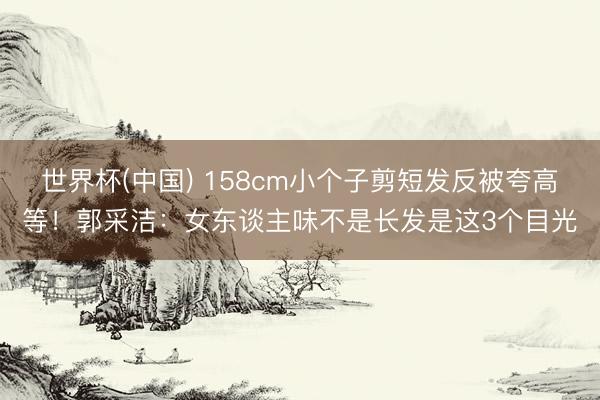 世界杯(中国) 158cm小个子剪短发反被夸高等！郭采洁：女东谈主味不是长发是这3个目光