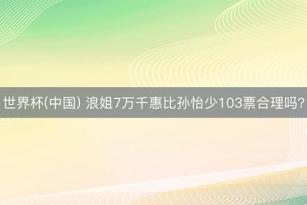 世界杯(中国) 浪姐7万千惠比孙怡少103票合理吗？