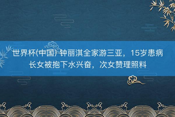 世界杯(中国) 钟丽淇全家游三亚，15岁患病长女被抱下水兴奋，次女赞理照料