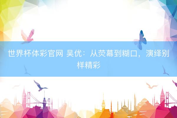世界杯体彩官网 吴优：从荧幕到糊口，演绎别样精彩