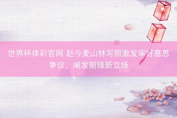 世界杯体彩官网 赵今麦山林写照激发审好意思争议，阐发前锋新立场