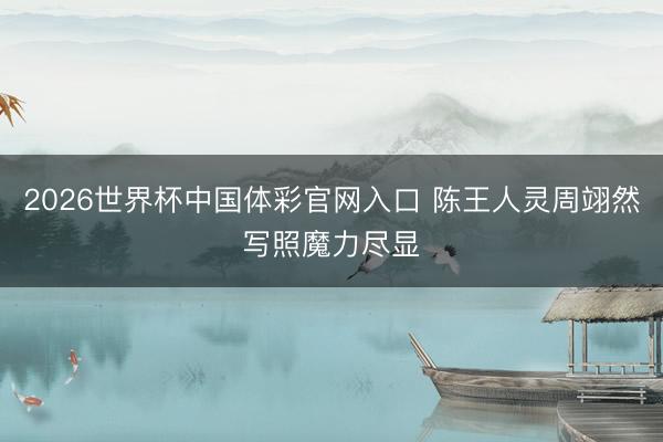 2026世界杯中国体彩官网入口 陈王人灵周翊然写照魔力尽显