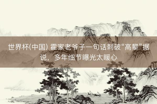 世界杯(中国) 霍家老爷子一句话刺破“高攀”据说，多年细节曝光太暖心