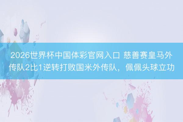 2026世界杯中国体彩官网入口 慈善赛皇马外传队2比1逆转打败国米外传队，佩佩头球立功